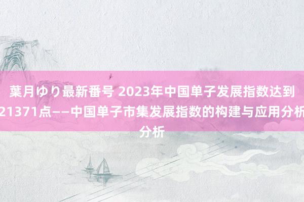 葉月ゆり最新番号 2023年中国单子发展指数达到21371点——中国单子市集发展指数的构建与应用分析