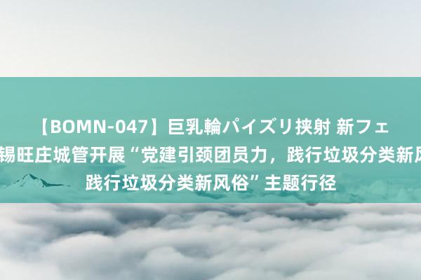 【BOMN-047】巨乳輪パイズリ挟射 新フェチモザイク 无锡旺庄城管开展“党建引颈团员力，践行垃圾分类新风俗”主题行径