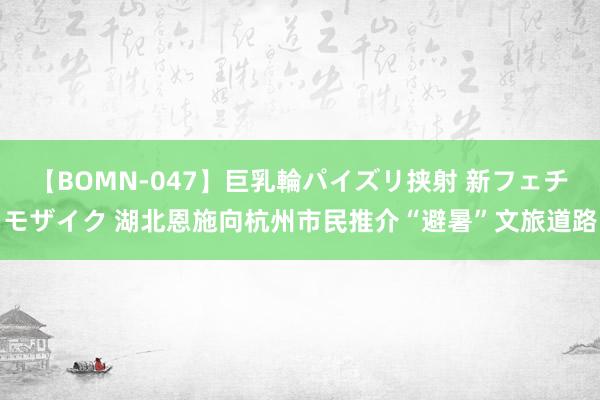 【BOMN-047】巨乳輪パイズリ挟射 新フェチモザイク 湖北恩施向杭州市民推介“避暑”文旅道路