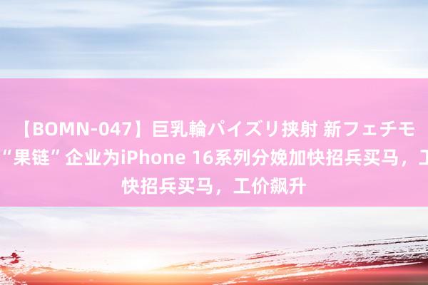 【BOMN-047】巨乳輪パイズリ挟射 新フェチモザイク “果链”企业为iPhone 16系列分娩加快招兵买马，工价飙升