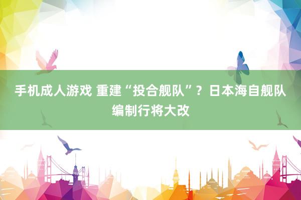 手机成人游戏 重建“投合舰队”？日本海自舰队编制行将大改