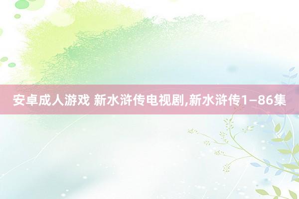 安卓成人游戏 新水浒传电视剧，新水浒传1—86集