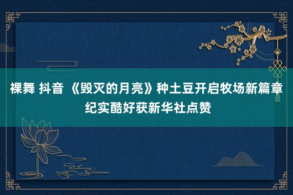 裸舞 抖音 《毁灭的月亮》种土豆开启牧场新篇章 纪实酷好获新华社点赞