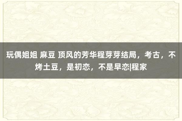 玩偶姐姐 麻豆 顶风的芳华程芽芽结局，考古，不烤土豆，是初恋，不是早恋|程家