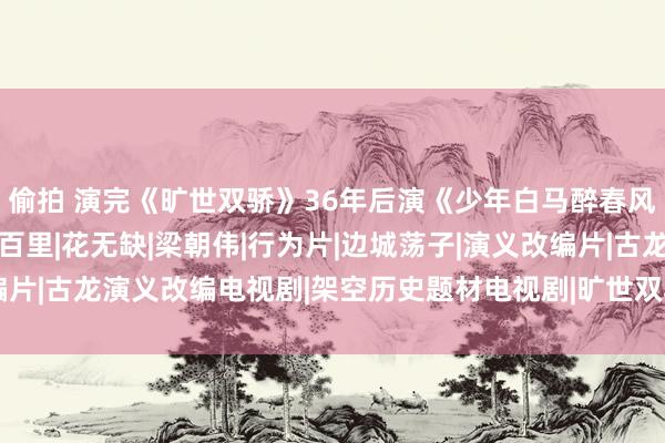偷拍 演完《旷世双骄》36年后演《少年白马醉春风》，他大变样没认出|百里|花无缺|梁朝伟|行为片|边城荡子|演义改编片|古龙演义改编电视剧|架空历史题材电视剧|旷世双骄(1979年电视剧)