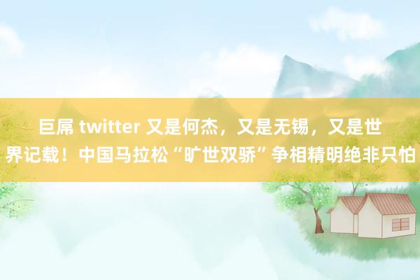 巨屌 twitter 又是何杰，又是无锡，又是世界记载！中国马拉松“旷世双骄”争相精明绝非只怕