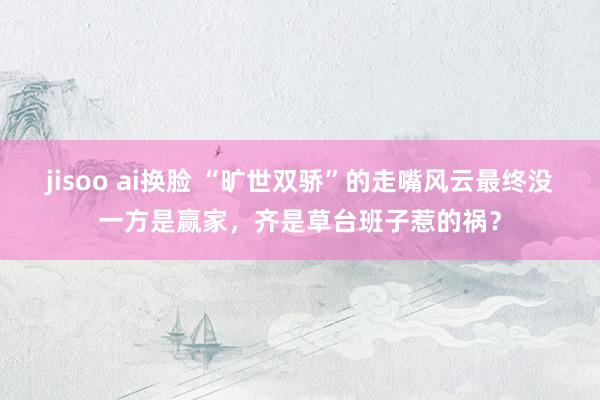 jisoo ai换脸 “旷世双骄”的走嘴风云最终没一方是赢家，齐是草台班子惹的祸？