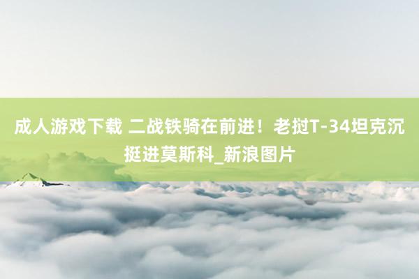 成人游戏下载 二战铁骑在前进!老挝T-34坦克沉挺进莫斯科_新浪图片