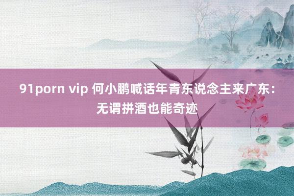 91porn vip 何小鹏喊话年青东说念主来广东：无谓拼酒也能奇迹