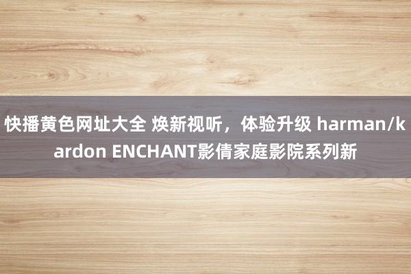 快播黄色网址大全 焕新视听，体验升级 harman/kardon ENCHANT影倩家庭影院系列新