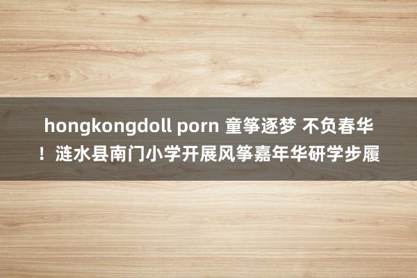 hongkongdoll porn 童筝逐梦 不负春华！涟水县南门小学开展风筝嘉年华研学步履