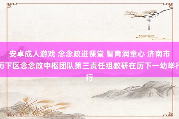 安卓成人游戏 念念政进课堂 智育润童心 济南市历下区念念政中枢团队第三责任组教研在历下一幼举行