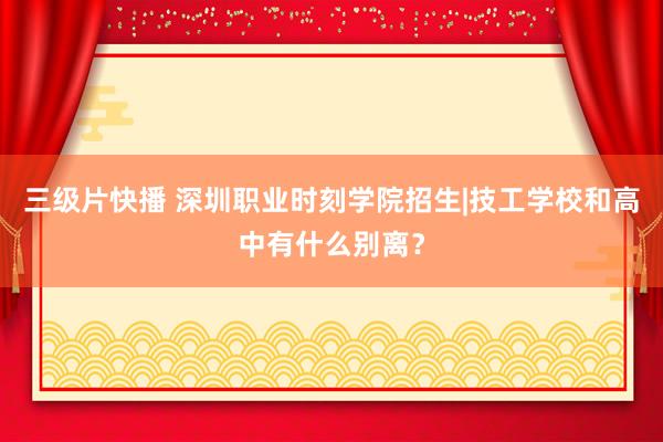 三级片快播 深圳职业时刻学院招生|技工学校和高中有什么别离？
