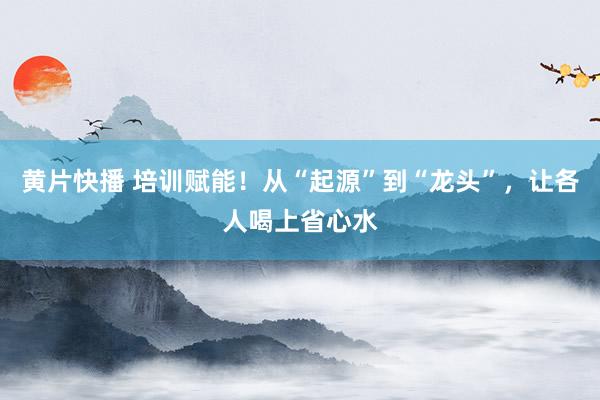 黄片快播 培训赋能！从“起源”到“龙头”，让各人喝上省心水