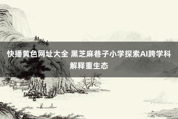 快播黄色网址大全 黑芝麻巷子小学探索AI跨学科解释重生态
