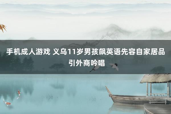 手机成人游戏 义乌11岁男孩飙英语先容自家居品 引外商吟唱