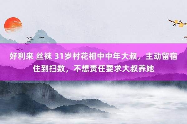 好利来 丝袜 31岁村花相中中年大叔，主动留宿住到扫数，不想责任要求大叔养她