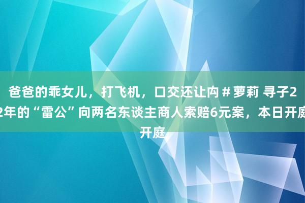 爸爸的乖女儿，打飞机，口交还让禸＃萝莉 寻子22年的“雷公”向两名东谈主商人索赔6元案，本日开庭