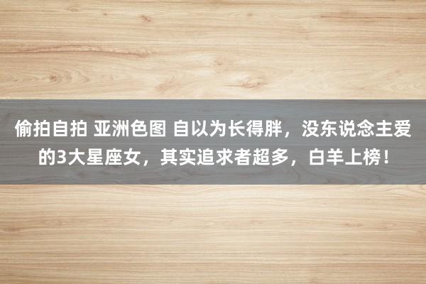 偷拍自拍 亚洲色图 自以为长得胖，没东说念主爱的3大星座女，其实追求者超多，白羊上榜！