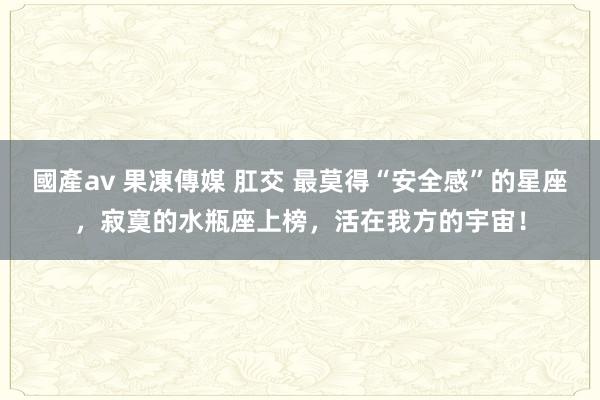 國產av 果凍傳媒 肛交 最莫得“安全感”的星座，寂寞的水瓶座上榜，活在我方的宇宙！