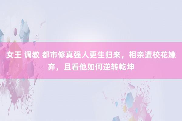 女王 调教 都市修真强人更生归来，相亲遭校花嫌弃，且看他如何逆转乾坤