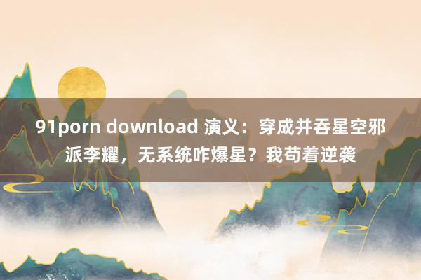 91porn download 演义：穿成并吞星空邪派李耀，无系统咋爆星？我苟着逆袭