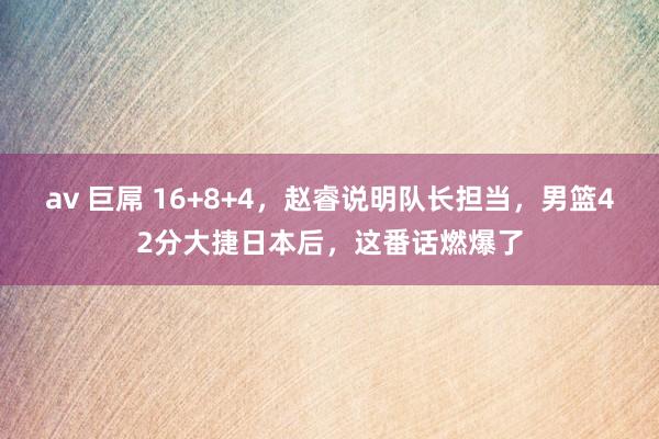av 巨屌 16+8+4，赵睿说明队长担当，男篮42分大捷日本后，这番话燃爆了