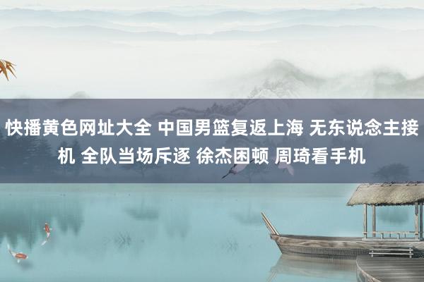 快播黄色网址大全 中国男篮复返上海 无东说念主接机 全队当场斥逐 徐杰困顿 周琦看手机