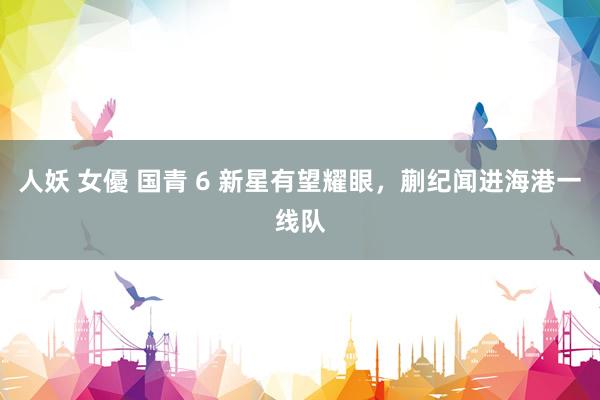 人妖 女優 国青 6 新星有望耀眼，蒯纪闻进海港一线队