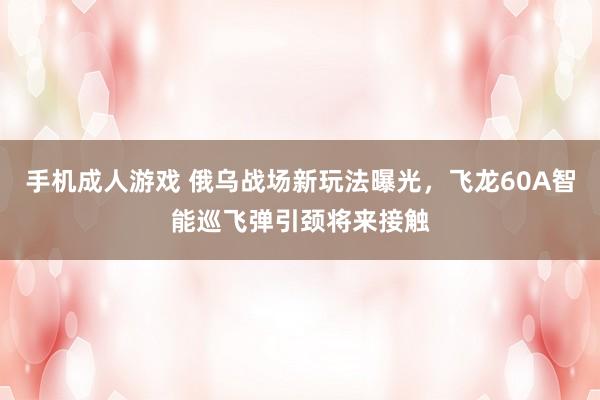 手机成人游戏 俄乌战场新玩法曝光，飞龙60A智能巡飞弹引颈将来接触