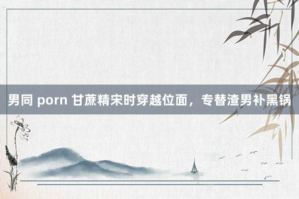 男同 porn 甘蔗精宋时穿越位面，专替渣男补黑锅