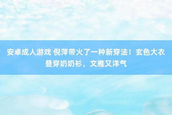 安卓成人游戏 倪萍带火了一种新穿法！玄色大衣叠穿奶奶衫，文雅又洋气