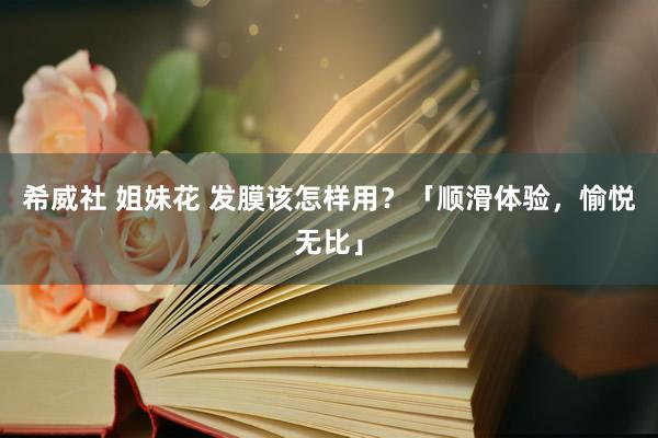 希威社 姐妹花 发膜该怎样用？「顺滑体验，愉悦无比」