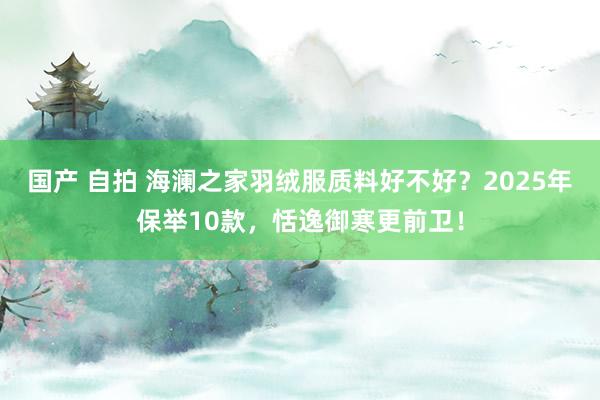 国产 自拍 海澜之家羽绒服质料好不好？2025年保举10款，恬逸御寒更前卫！