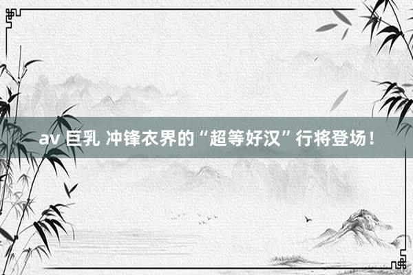 av 巨乳 冲锋衣界的“超等好汉”行将登场！