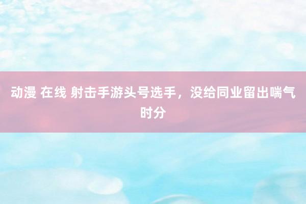 动漫 在线 射击手游头号选手，没给同业留出喘气时分