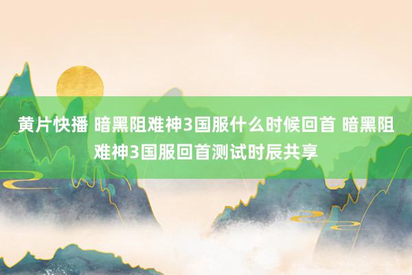 黄片快播 暗黑阻难神3国服什么时候回首 暗黑阻难神3国服回首测试时辰共享