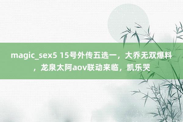 magic_sex5 15号外传五选一，大乔无双爆料，龙泉太阿aov联动来临，凯乐哭