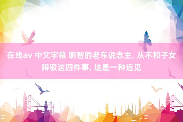 在线av 中文字幕 明智的老东说念主， 从不和子女辩驳这四件事， 这是一种远见