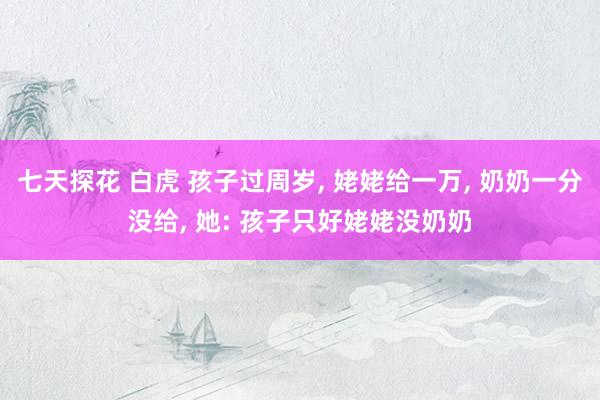 七天探花 白虎 孩子过周岁， 姥姥给一万， 奶奶一分没给， 她: 孩子只好姥姥没奶奶