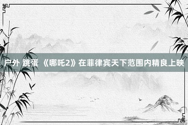 户外 跳蛋 《哪吒2》在菲律宾天下范围内精良上映
