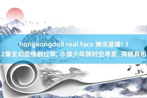 hongkongdoll real face 腾讯首播! 12集玄幻爱情剧过审， 小镇少年跨时空寻爱， 揭晓真相