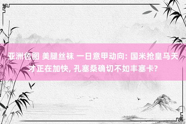 亚洲色图 美腿丝袜 一日意甲动向: 国米抢皇马天才正在加快， 孔塞桑确切不如丰塞卡?
