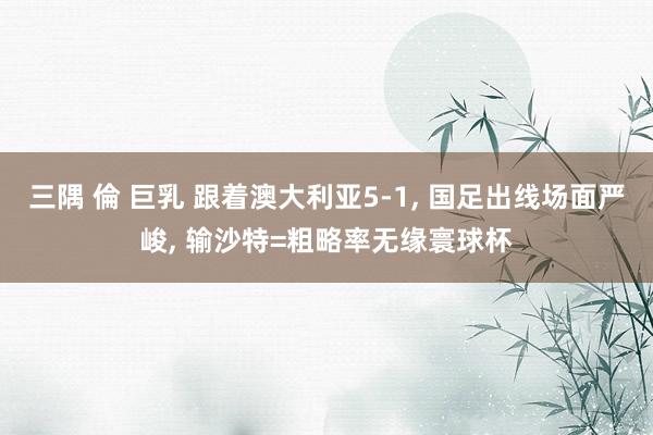 三隅 倫 巨乳 跟着澳大利亚5-1， 国足出线场面严峻， 输沙特=粗略率无缘寰球杯