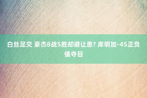 白丝足交 豪杰8战5胜却避让患? 库明加-45正负值夺目