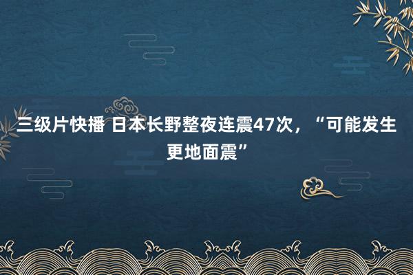 三级片快播 日本长野整夜连震47次，“可能发生更地面震”