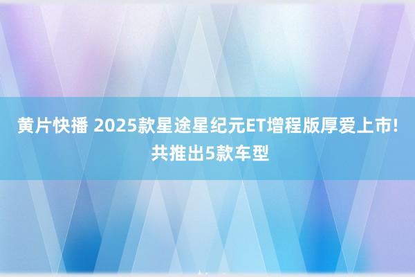 黄片快播 2025款星途星纪元ET增程版厚爱上市! 共推出5款车型
