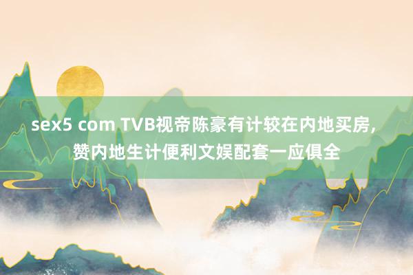 sex5 com TVB视帝陈豪有计较在内地买房， 赞内地生计便利文娱配套一应俱全
