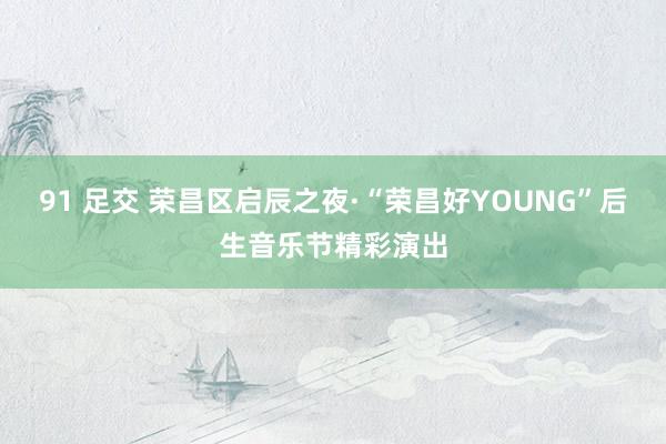 91 足交 荣昌区启辰之夜·“荣昌好YOUNG”后生音乐节精彩演出