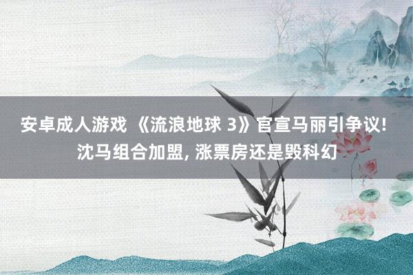 安卓成人游戏 《流浪地球 3》官宣马丽引争议! 沈马组合加盟， 涨票房还是毁科幻